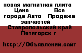 новая магнитная плита › Цена ­ 10 000 - Все города Авто » Продажа запчастей   . Ставропольский край,Пятигорск г.